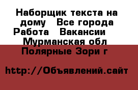 Наборщик текста на дому - Все города Работа » Вакансии   . Мурманская обл.,Полярные Зори г.